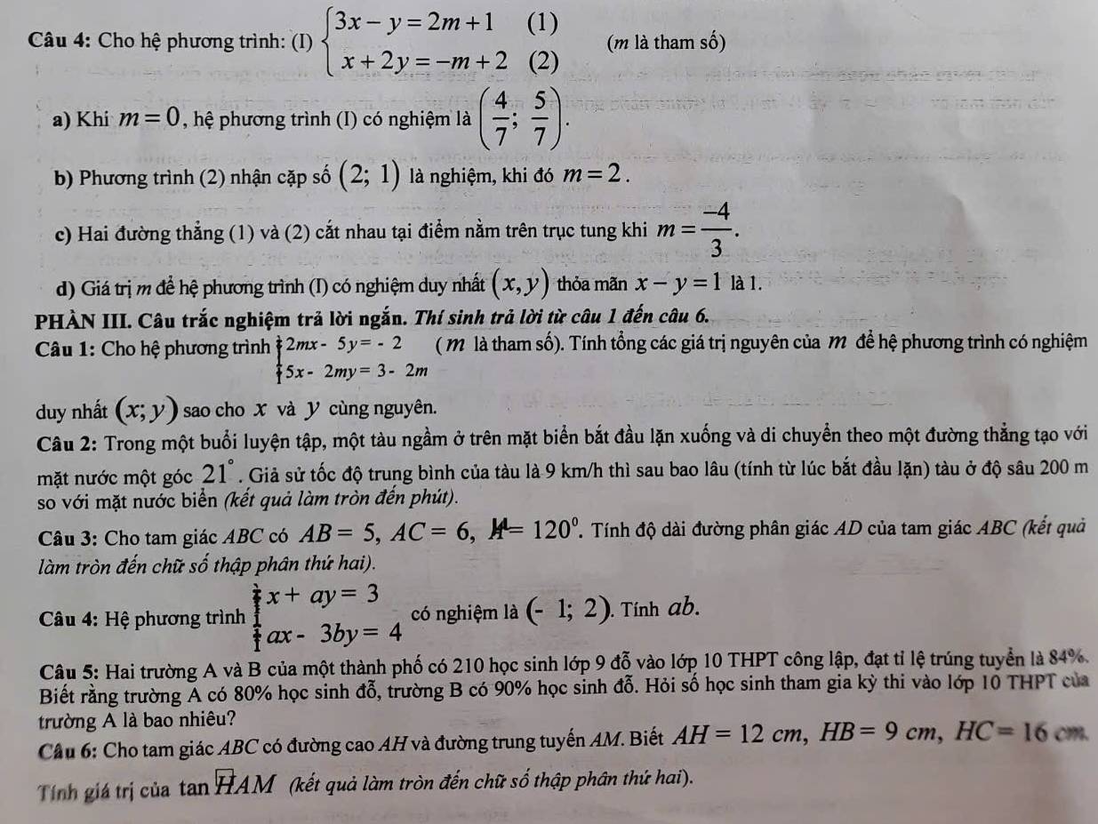 Cho hệ phương trình: (I) beginarrayl 3x-y=2m+1(1) x+2y=-m+2(2)endarray. (m là tham số)
a) Khi m=0 , hệ phương trình (I) có nghiệm là ( 4/7 ; 5/7 ).
b) Phương trình (2) nhận cặp số (2;1) là nghiệm, khi đó m=2.
c) Hai đường thẳng (1) và (2) cắt nhau tại điểm nằm trên trục tung khi m= (-4)/3 .
d) Giá trị m để hệ phương trình (I) có nghiệm duy nhất (x,y) thỏa mãn x-y=1la1.
PHÀN III. Câu trắc nghiệm trả lời ngắn. Thí sinh trả lời từ câu 1 đến câu 6.
Câu 1: Cho hệ phương trình beginarrayl 2mx-5y=-2 5x-2my=3-2mendarray. ( M là tham số). Tính tổng các giá trị nguyên của m để hệ phương trình có nghiệm
duy nhất (x;y) sao cho X và Y cùng nguyên.
Câu 2: Trong một buổi luyện tập, một tàu ngầm ở trên mặt biển bắt đầu lặn xuống và di chuyển theo một đường thẳng tạo với
mặt nước một góc 21°. Giả sử tốc độ trung bình của tàu là 9 km/h thì sau bao lâu (tính từ lúc bắt đầu lặn) tàu ở độ sâu 200 m
so với mặt nước biển (kết quả làm tròn đến phút).
Câu 3: Cho tam giác ABC có AB=5,AC=6,A=120° T  Tính độ dài đường phân giác AD của tam giác ABC (kết quả
làm tròn đến chữ số thập phân thứ hai).
*  Câu 4: Hệ phương trình beginarrayl x+ay=3 ax-3by=4endarray. có nghiệm là (-1;2). Tính ab.
Câu 5: Hai trường A và B của một thành phố có 210 học sinh lớp 9 đỗ vào lớp 10 THPT công lập, đạt tỉ lệ trúng tuyển là 84%.
Biết rằng trường Á có 80% học sinh 4a 5, trường B có 90% học sinh đỗ. Hỏi số học sinh tham gia kỳ thi vào lớp 10 THPT của
trường A là bao nhiêu?
Cầu 6: Cho tam giác ABC có đường cao AH và đường trung tuyến AM. Biết AH=12cm,HB=9cm,HC=16cm
Tính giá trị của tan HAM (kết quả làm tròn đến chữ số thập phân thứ hai).