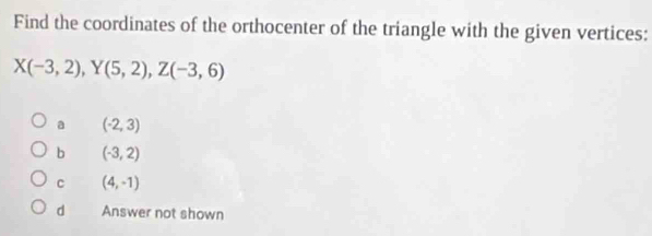 Find the coordinates of the orthocenter of the triangle with the given vertices:
X(-3,2), Y(5,2), Z(-3,6)
a (-2,3)
b (-3,2)
C (4,-1)
d Answer not shown