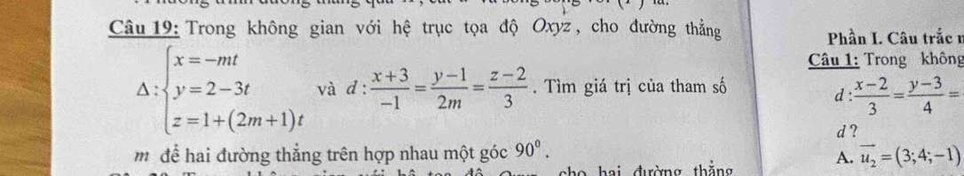 Trong không gian với hệ trục tọa độ Oxyz , cho đường thẳng
Phần I. Câu trắc 1
Câu 1: Trong không
Delta :beginarrayl x=-mt y=2-3t z=1+(2m+1)tendarray. và d :  (x+3)/-1 = (y-1)/2m = (z-2)/3 . Tìm giá trị của tham số
d: (x-2)/3 = (y-3)/4 =
d ?
môđể hai đường thẳng trên hợp nhau một góc 90^0. 
sho hai đường thắng
A. vector u_2=(3;4;-1)