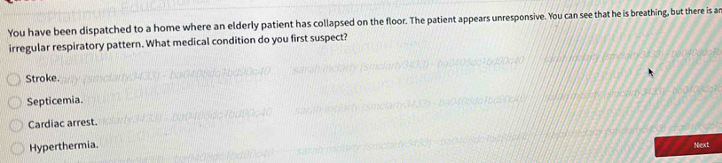 You have been dispatched to a home where an elderly patient has collapsed on the floor. The patient appears unresponsive. You can see that he is breathing, but there is ar
irregular respiratory pattern. What medical condition do you first suspect?
Stroke.
Septicemia.
Cardiac arrest.
Hyperthermia. Next