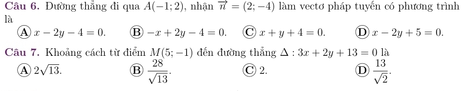 Đường thẳng đi qua A(-1;2) , nhận vector n=(2;-4) làm vectơ pháp tuyến có phương trình
là
A x-2y-4=0. B -x+2y-4=0. C x+y+4=0. D x-2y+5=0. 
Câu 7. Khoảng cách từ điểm M(5;-1) đến đường thẳng △ : 3x+2y+13=01a
A 2sqrt(13). C 2. D  13/sqrt(2) .
B  28/sqrt(13) .