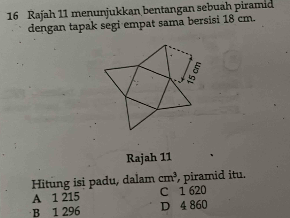 Rajah 11 meņunjukkan bentangan sebuäh piramid
dengan tapak segi empat sama bersisi 18 cm.
Rajah 11
Hitung isi padu, dalam cm^3 piramid itu.
A 1 215 C 1 620
B 1 296 D 4 860