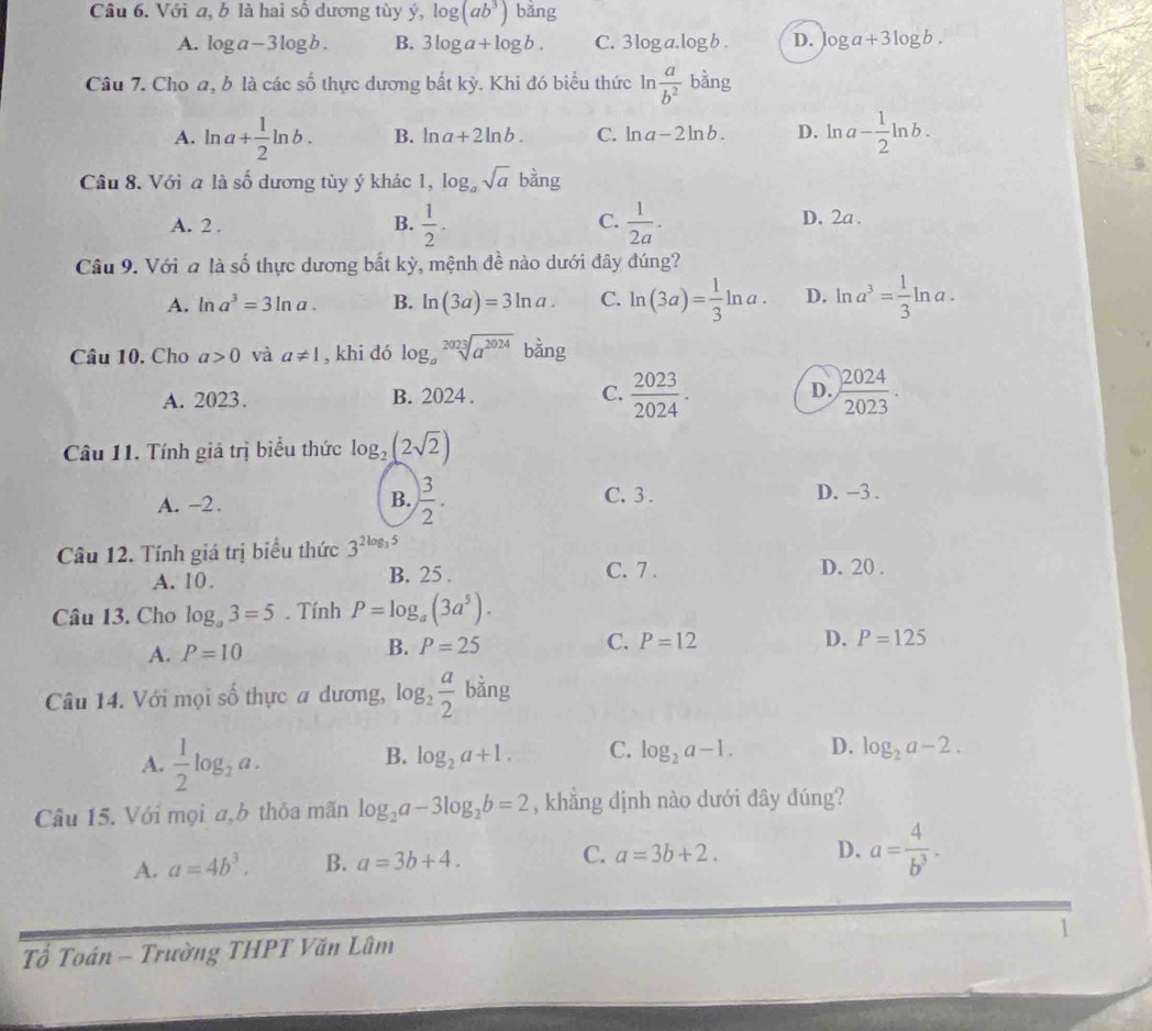 Với a, b là hai sô dương tùy ý, log (ab^3) bǎng
A. log a-3log b. B. 3log a+log b. C. 3 log a. log b . D. log a+3log b.
Câu 7. Cho a, b là các số thực dương bất kỳ. Khi đó biểu thức ln  a/b^2  bằng
A. ln a+ 1/2 ln b. B. ln a+2ln b. C. ln a-2ln b. D. ln a- 1/2 ln b.
Câu 8. Với a là số dương tùy ý khác 1, log _asqrt(a) bàng
B.
C.
A. 2 .  1/2 .  1/2a · D. 2a .
Câu 9. Với a là số thực dương bất kỳ, mệnh đề nào dưới đây đúng?
A. ln a^3=3ln a. B. ln (3a)=3ln a. C. ln (3a)= 1/3 ln a. D. ln a^3= 1/3 ln a.
Câu 10. Cho a>0 và a!= 1 , khi dó log _asqrt[2023](a^(2024)) bằng
A. 2023. B. 2024 . C.  2023/2024 . D.  2024/2023 .
Câu 11. Tính giá trị biểu thức log _2(2sqrt(2))
B.  3/2 .
A. -2. C. 3 . D. -3 .
Câu 12. Tính giá trị biểu thức 3^(2log _3)5 D. 20 .
A. 10. B. 25 .
C. 7 .
Câu 13. Cho log _a3=5. Tính P=log _a(3a^5).
B. P=25 C. P=12 D.
A. P=10 P=125
Câu 14. Với mọi số thực a dương, log _2 a/2  bằng
A.  1/2 log _2a.
B. log _2a+1. C. log _2a-1. D. log _2a-2.
Câu 15. Với mọi a,b thỏa mãn log _2a-3log _2b=2 , khẳng dịnh nào dưới đây đúng?
A. a=4b^3. B. a=3b+4. C. a=3b+2.
D. a= 4/b^3 .
1
Tổ Toán - Trường THPT Văn Lâm