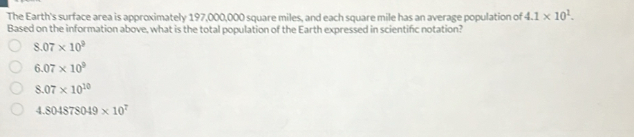 The Earth's surface area is approximately 197,000,000 square miles, and each square mile has an average population of 4.1* 10^1. 
Based on the information above, what is the total population of the Earth expressed in scientific notation?
8.07* 10^9
6.07* 10^9
8.07* 10^(10)
4.804878049* 10^7