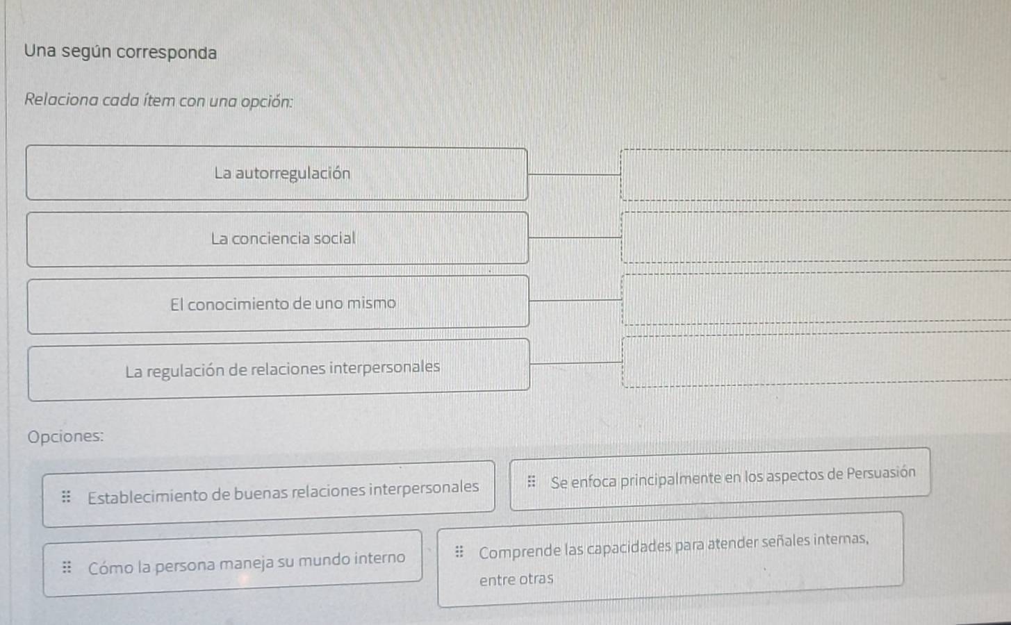 Una según corresponda 
Relaciona cada ítem con una opción: 
La autorregulación 
La conciencia social 
El conocimiento de uno mismo 
La regulación de relaciones interpersonales 
Opciones: 
Establecimiento de buenas relaciones interpersonales Se enfoca principalmente en los aspectos de Persuasión 
Cómo la persona maneja su mundo interno Comprende las capacidades para atender señales internas, 
entre otras