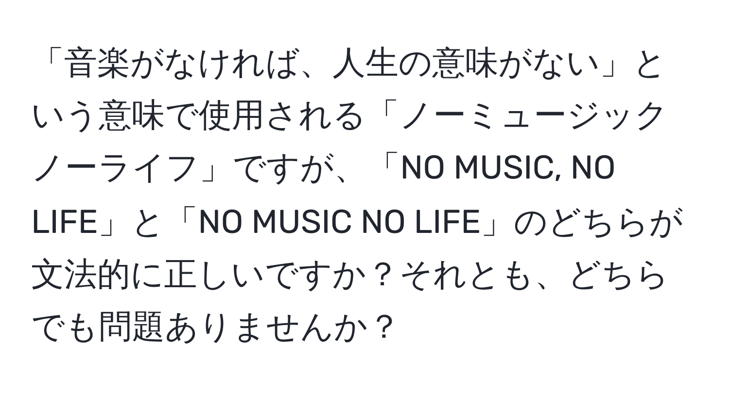 「音楽がなければ、人生の意味がない」という意味で使用される「ノーミュージック ノーライフ」ですが、「NO MUSIC, NO LIFE」と「NO MUSIC NO LIFE」のどちらが文法的に正しいですか？それとも、どちらでも問題ありませんか？