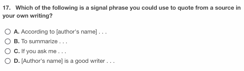 Which of the following is a signal phrase you could use to quote from a source in
your own writing?
A. According to [author's name] . . .
B. To summarize . . .
C. If you ask me . . .
D. [Author's name] is a good writer . . .