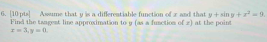 Assume that y is a differentiable function of x and that y+sin y+x^2=9. 
Find the tangent line approximation to y (as a function of x) at the point
x=3, y=0.