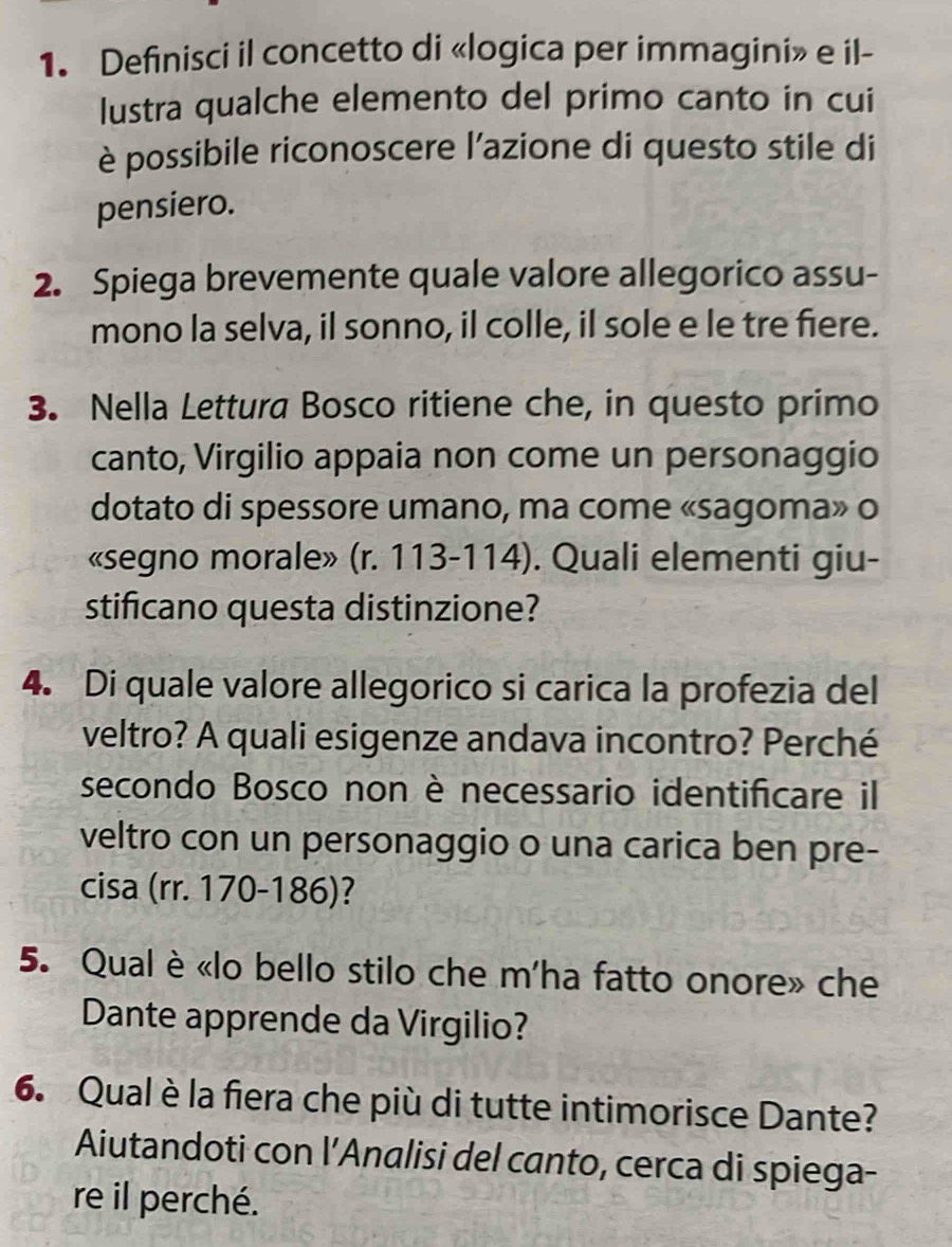 Definisci il concetto di «logica per immagini» e il- 
lustra qualche elemento del primo canto in cui 
è possibile riconoscere l’azione di questo stile di 
pensiero. 
2. Spiega brevemente quale valore allegorico assu- 
mono la selva, il sonno, il colle, il sole e le tre fiere. 
3. Nella Lettura Bosco ritiene che, in questo primo 
canto, Virgilio appaia non come un personaggio 
dotato di spessore umano, ma come «sagoma» o 
«segno morale» (r. 113-114). Quali elementi giu- 
stificano questa distinzione? 
4. Di quale valore allegorico si carica la profezia del 
veltro? A quali esigenze andava incontro? Perché 
secondo Bosco non è necessario identificare il 
veltro con un personaggio o una carica ben pre- 
cisa (rr. 170-186)? 
5. Qual è «lo bello stilo che m'ha fatto onore» che 
Dante apprende da Virgilio? 
6. Qual è la fiera che più di tutte intimorisce Dante? 
Aiutandoti con l’Analisi del canto, cerca di spiega- 
re il perché.