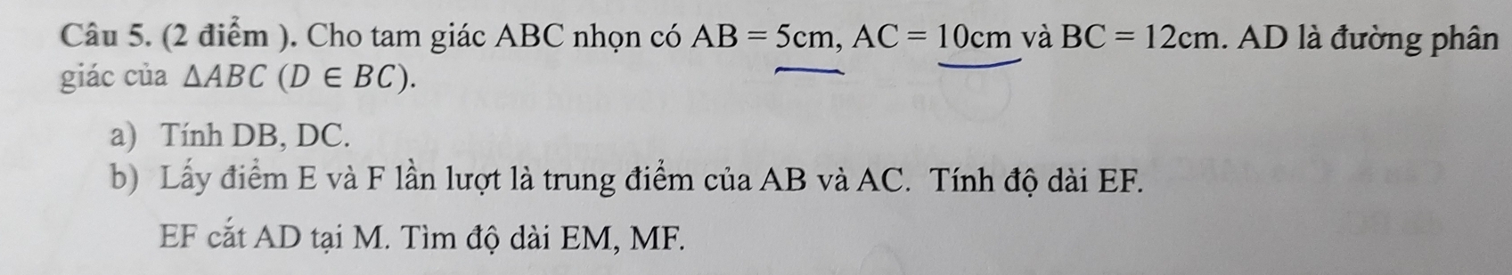 Cho tam giác ABC nhọn có AB=5cm, AC=10cm và BC=12cm 1. AD là đường phân 
giác của △ ABC(D∈ BC). 
a) Tính DB, DC. 
b) Lấy điểm E và F lần lượt là trung điểm của AB và AC. Tính độ dài EF. 
EF cắt AD tại M. Tìm độ dài EM, MF.