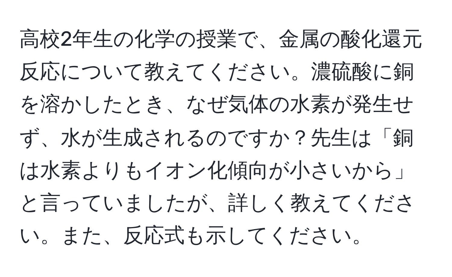 高校2年生の化学の授業で、金属の酸化還元反応について教えてください。濃硫酸に銅を溶かしたとき、なぜ気体の水素が発生せず、水が生成されるのですか？先生は「銅は水素よりもイオン化傾向が小さいから」と言っていましたが、詳しく教えてください。また、反応式も示してください。