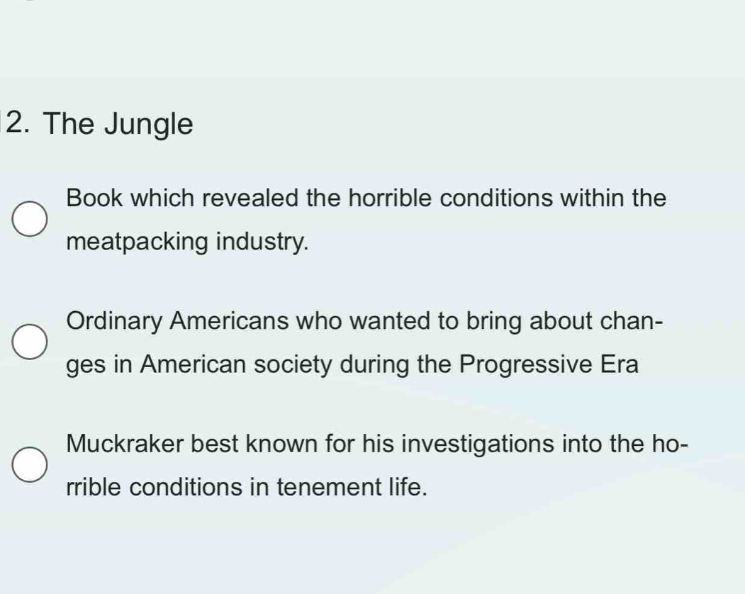 The Jungle
Book which revealed the horrible conditions within the
meatpacking industry.
Ordinary Americans who wanted to bring about chan-
ges in American society during the Progressive Era
Muckraker best known for his investigations into the ho-
rrible conditions in tenement life.