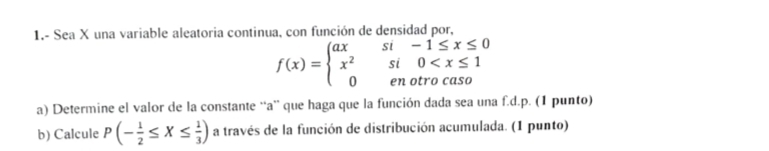 1,- Sea X una variable aleatoria continua, con función de densidad por,
f(x)=beginarrayl axsi-1≤ x≤ 0 x^2si0
a) Determine el valor de la constante 'a'' que haga que la función dada sea una f.d. p. (1 punto) 
b) Calcule P(- 1/2 ≤ X≤  1/3 ) a través de la función de distribución acumulada. (1 punto)