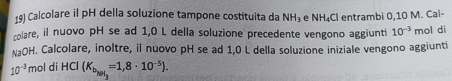 Calcolare il pH della soluzione tampone costituita da NH_3 e NH_4Cl entrambi 0,10 M. Cal- 
colare, il nuovo pH se ad 1,0 L della soluzione precedente vengono aggiunti 10^(-3) mol di 
NaOH. Calcolare, inoltre, il nuovo pH se ad 1,0 L della soluzione iniziale vengono aggiunti
10^(-3) mol di HCl (K_b_NH_3=1,8· 10^(-5)).