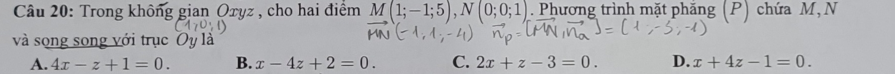 Trong không gian Oxyz , cho hai điểm M(1;-1;5), N(0;0;1). Phương trình mặt phắng (P) chứa M,N
và song song với trục
A. 4x-z+1=0. B. x-4z+2=0. C. 2x+z-3=0. D. x+4z-1=0.