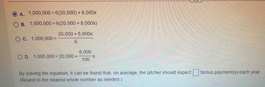 A. 1,000,000=6(20,000)+8,000x
B. 1,000,000=6(20,000+8,000x)
C. 1,000,000= (20,000+8,000x)/6 
D. 1,000,000=20,000+ (8,000)/100 x
By solving the equation, it can be found that, on average, the pitcher should expect □ bonus payment(s) each year.
(Round to the nearest whole number as needed.)