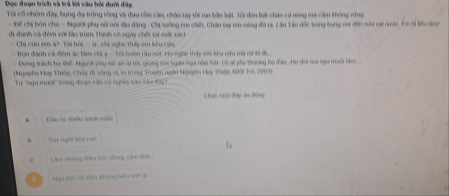 Đọc đoạn trích và trả lời câu hỏi dưới đây.
Tôi cố nhỏm dây, bung đạ trống rồng và đau cồn cào, chân tay tôi run bần bật. Tôi đón bát chảo cả nóng mà cầm không vững.
- Để chị bón cho - Người phụ nữ nói địu đàng - Chị tướng em chết, Chân tay em cứng đờ ra. Lão Tảo đốc trong bung em đến nửa vai nước. Em là liêu lâm
đi đánh cả đêm với lão trùm Thịnh có ngày chết toi mất xác!
Chi cừu em à?- Tôi hỏi. - ừ...chị nghe thấy em kêu cứu
- Bọn đánh cả đêm ác lâm chi a - Tôi buồn ràu nói. Họ nghề thấy em kêu cứu mà cứ lờ đi
- Đừng trách họ thế- Người phụ nữ an úi tội, giọng nói ngắn nga như hát- có ai yêu thương họ đầu...Họ đôi mà ngu muội lâm
(Nguyên Huy Thiệp, Chảy đi sông ới, in trong Truyện ngân Nguyên Huy Thiệp, NXB Trẻ, 2003)
Từ "ngu muội' trong đoạn văn có nghĩa nào sau đây?
Chọn nột đạp ăn đông
^ Dầu óc thiếu minh mân
b Suy nghĩ tiêu cực
C Làm những điều bốc động, cảm tính
D Ngụ đốt, tối tâm, không hiểu biết gì