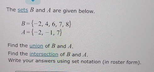 The sets B and A are given below.
B= -2,4,6,7,8
A= -2,-1,7
Find the union of B and A. 
Find the intersection of B and A. 
Write your answers using set notation (in roster form).