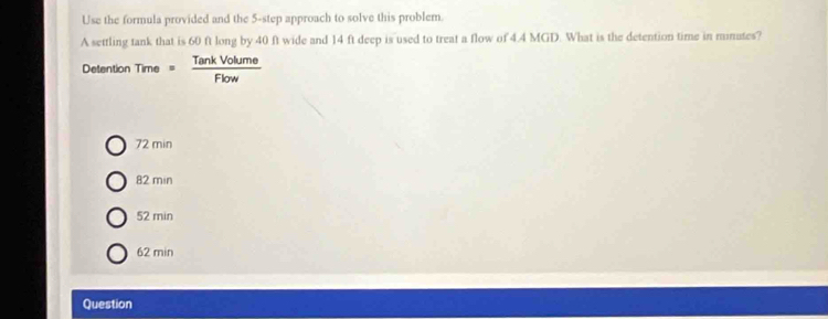 Use the formula provided and the 5 -step approach to solve this problem.
A settling tank that is 60 ft long by 40 ft wide and 14 ft deep is used to treat a flow of 4.4 MGD. What is the detention time in minates?
Detention Time= overline CI overline  ume
72 min
82 min
52 min
62 min
Question