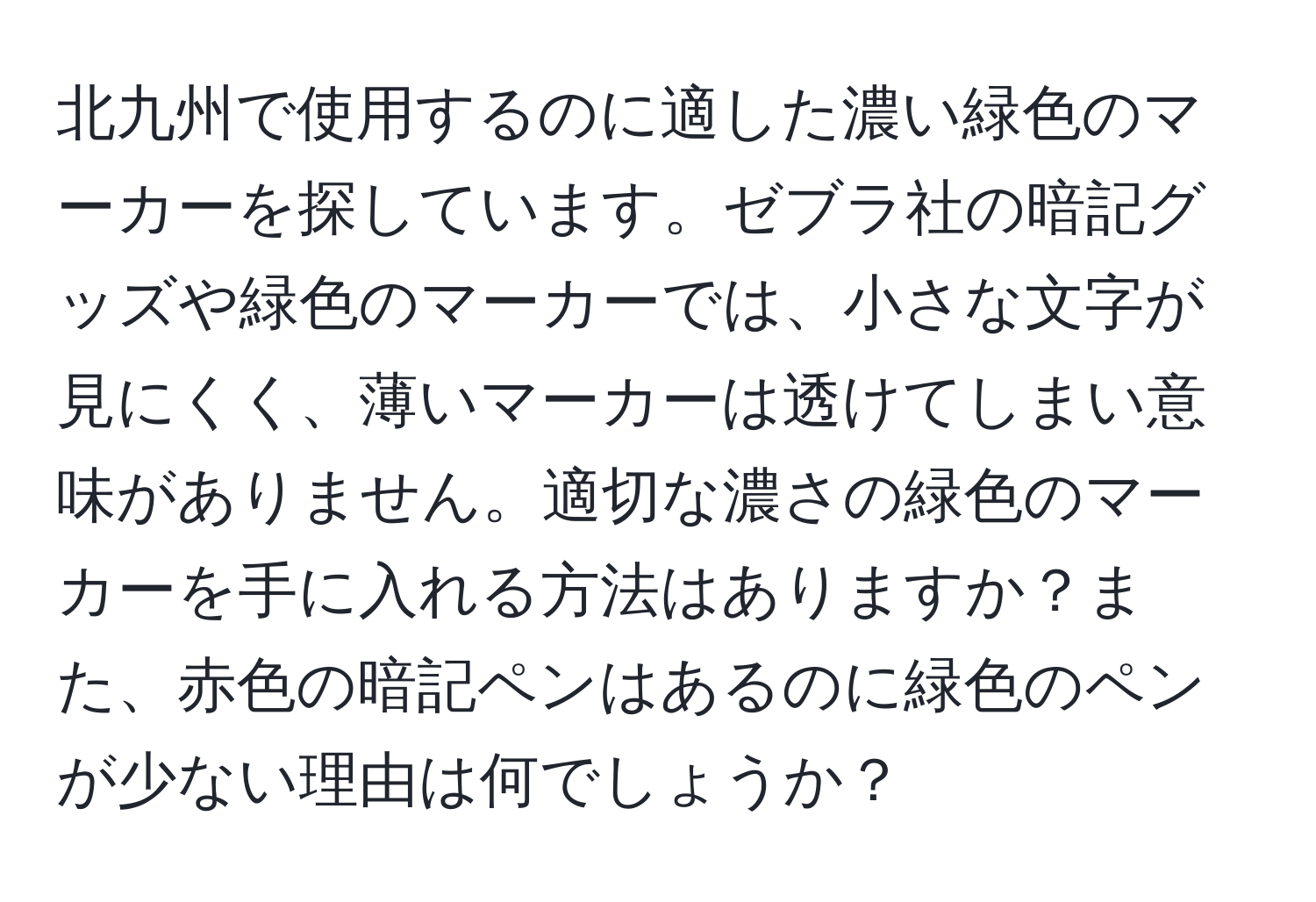 北九州で使用するのに適した濃い緑色のマーカーを探しています。ゼブラ社の暗記グッズや緑色のマーカーでは、小さな文字が見にくく、薄いマーカーは透けてしまい意味がありません。適切な濃さの緑色のマーカーを手に入れる方法はありますか？また、赤色の暗記ペンはあるのに緑色のペンが少ない理由は何でしょうか？