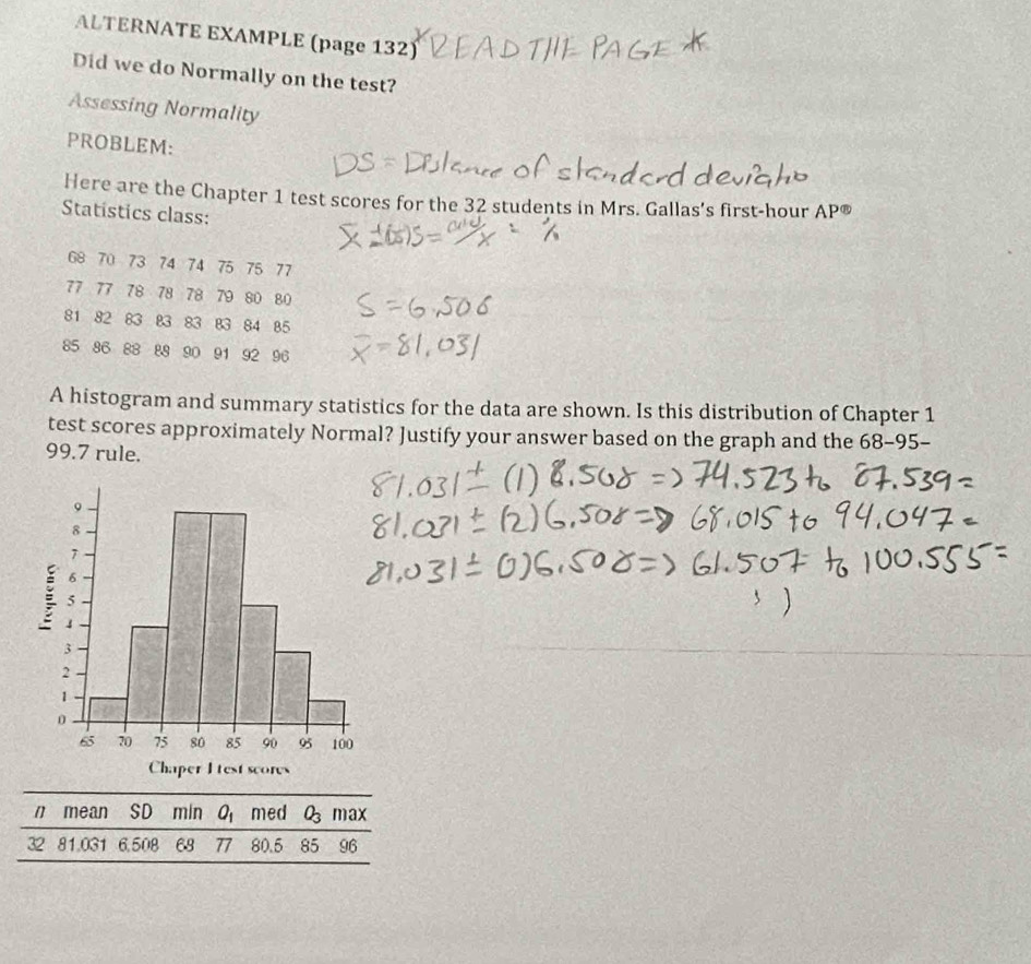 ALTERNATE EXAMPLE (page 132) 
Did we do Normally on the test? 
Assessing Normality 
PROBLEM: 
Here are the Chapter 1 test scores for the 32 students in Mrs. Gallas's first-hour AP enclosecircle1 
Statistics class:
68 70 73 74 74 75 75 77
77 77 78 78 78 79 80 80
81 82 83 83 83 83 84 85
85 86 88 88 90 91 92 96
A histogram and summary statistics for the data are shown. Is this distribution of Chapter 1 
test scores approximately Normal? Justify your answer based on the graph and the 68-95-
99.7 rule. 
n mean SD min O_1 med O_3max
32 81,031 6,508 68 77 80.5 85 96