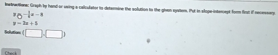 Instructions: Graph by hand or using a calculator to determine the solution to the given system. Put in slope-intercept form first if necessary.
^y-_6^1x-8
y=2x+5
Solution: (□ ,□ )
Check