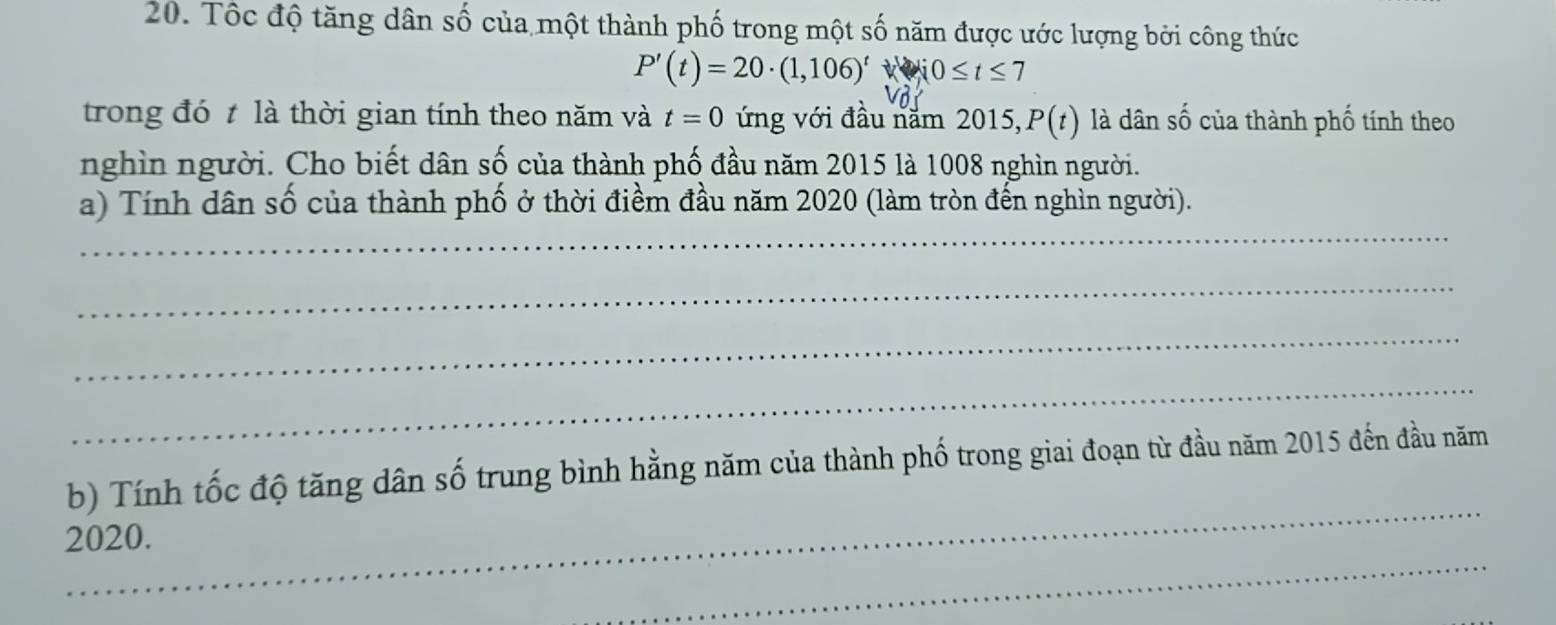 Tốc độ tăng dân số của một thành phố trong một số năm được ước lượng bởi công thức
P'(t)=20· (1,106)'Wi0≤ t≤ 7
trong đó t là thời gian tính theo năm và t=0 ứng với đầu năm 2015, P(t) là dân số của thành phố tính theo 
nghìn người. Cho biết dân số của thành phố đầu năm 2015 là 1008 nghìn người. 
_ 
a) Tính dân số của thành phố ở thời điềm đầu năm 2020 (làm tròn đến nghìn người). 
_ 
_ 
_ 
_ 
b) Tính tốc độ tăng dân số trung bình hằng năm của thành phố trong giai đoạn từ đầu năm 2015 đến đầu năm 
_ 
2020.