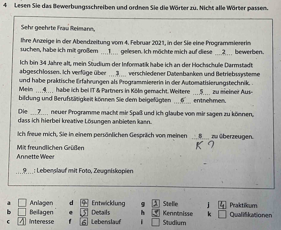 Lesen Sie das Bewerbungsschreiben und ordnen Sie die Wörter zu. Nicht alle Wörter passen. 
Sehr geehrte Frau Reimann, 
Ihre Anzeige in der Abendzeitung vom 4. Februar 2021, in der Sie eine Programmiererin 
suchen, habe ich mit großem . 1 gelesen. Ich möchte mich auf diese ?. bewerben. 
Ich bin 34 Jahre alt, mein Studium der Informatik habe ich an der Hochschule Darmstadt 
abgeschlossen. Ich verfüge über … 3. verschiedener Datenbanken und Betriebssysteme 
und habe praktische Erfahrungen als Programmiererin in der Automatisierungstechnik. 
Mein 4 habe ich bei IT & Partners in Köln gemacht. Weitere 5 zu meiner Aus- 
bildung und Berufstätigkeit können Sie dem beigefügten entnehmen. 
Die 7 neuer Programme macht mir Spaß und ich glaube von mir sagen zu können, 
dass ich hierbei kreative Lösungen anbieten kann. 
Ich freue mich, Sie in einem persönlichen Gespräch von meinen 8 zu überzeugen. 
Mit freundlichen Grüßen 
Annette Weer 
9 : Lebenslauf mit Foto, Zeugniskopien 
a Anlagen d 9 Entwicklung g Stelle j Praktikum 
b Beilagen e S Details h Kenntnisse k Qualifikationen 
C Interesse f 6 Lebenslauf i Studium