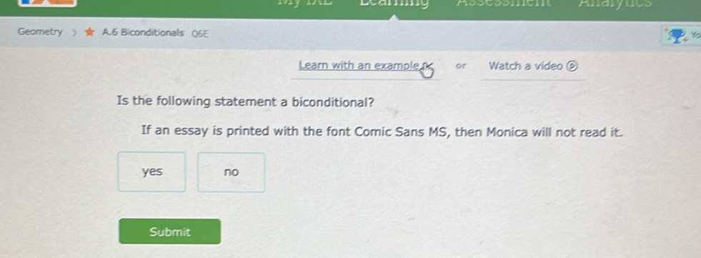 Aidly lcs
Geometry  A.6 Biconditionals Q6E
Learn with an example or Watch a video ⑥
Is the following statement a biconditional?
If an essay is printed with the font Comic Sans MS, then Monica will not read it.
yes no
Submit