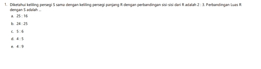 Diketahui keliling persegi S sama dengan keliling persegi panjang R dengan perbandingan sisi-sisi dari R adalah 2:3. Perbandingan Luas R
dengan S adalah ...
a, 25:16
b. 24:25
C. 5:6
d. 4:5
e. 4:9