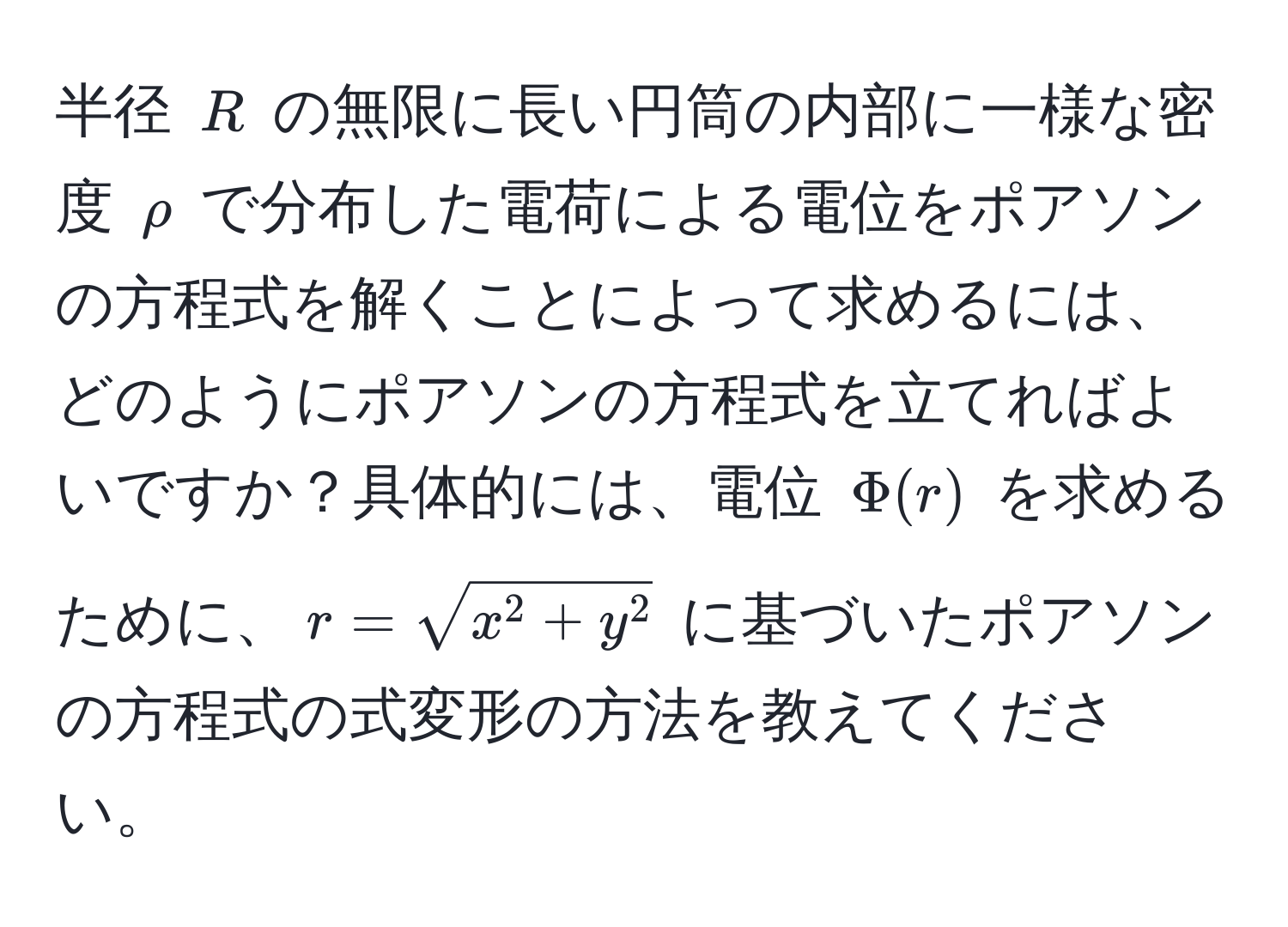 半径 $R$ の無限に長い円筒の内部に一様な密度 $rho$ で分布した電荷による電位をポアソンの方程式を解くことによって求めるには、どのようにポアソンの方程式を立てればよいですか？具体的には、電位 $Phi(r)$ を求めるために、$r = sqrtx^(2 + y^2)$ に基づいたポアソンの方程式の式変形の方法を教えてください。