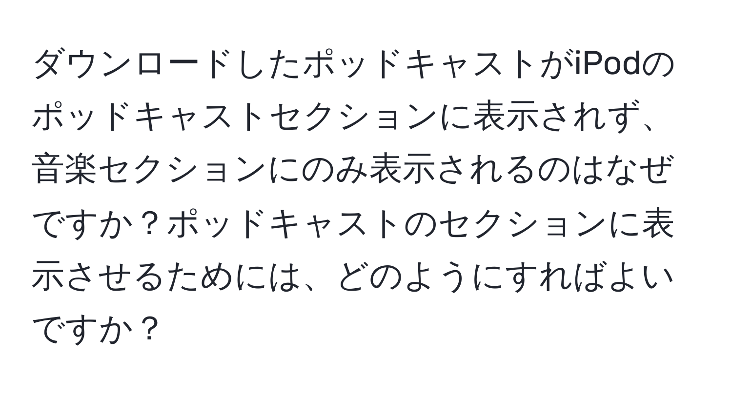 ダウンロードしたポッドキャストがiPodのポッドキャストセクションに表示されず、音楽セクションにのみ表示されるのはなぜですか？ポッドキャストのセクションに表示させるためには、どのようにすればよいですか？