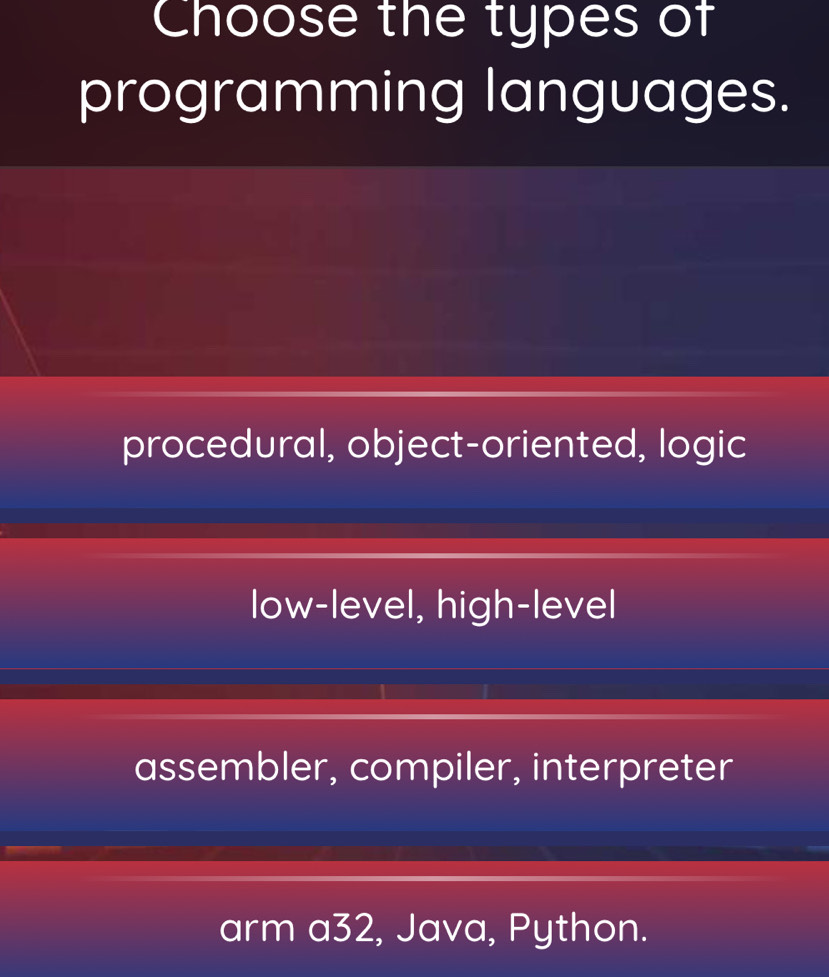 Choose the types of
programming languages.
procedural, object-oriented, logic
low-level, high-level
assembler, compiler, interpreter
arm a32, Java, Python.