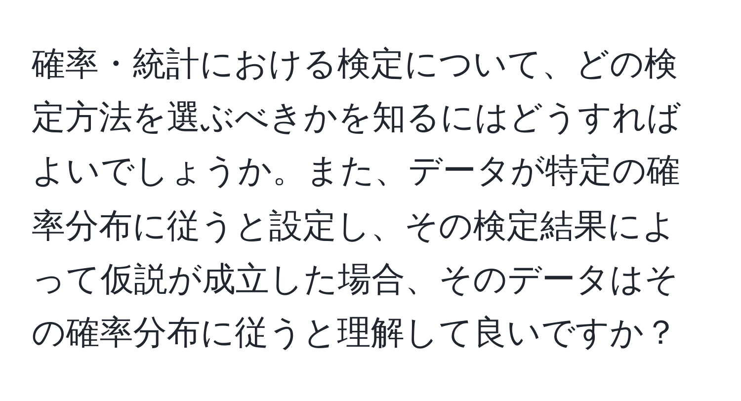 確率・統計における検定について、どの検定方法を選ぶべきかを知るにはどうすればよいでしょうか。また、データが特定の確率分布に従うと設定し、その検定結果によって仮説が成立した場合、そのデータはその確率分布に従うと理解して良いですか？