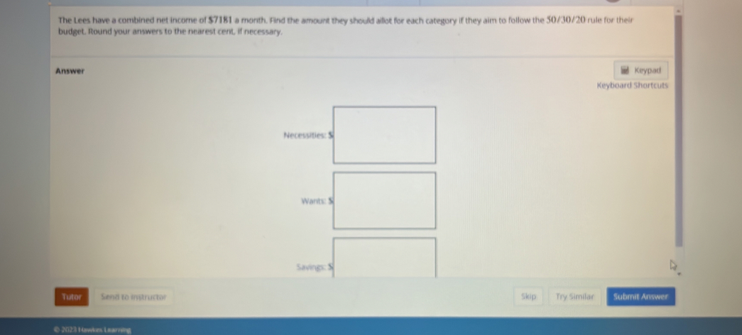 The Lees have a combined net income of $7181 a month. Find the amount they should allot for each category if they aim to follow the 50/30/20 rule for their 
budget. Round your answers to the nearest cent, if necessary. 
Answer Keypad 
Keyboard Shortcuts 
Tutor Send to instructor Skip Try Similar Submit Answer 
© 2023 Hawkes Learning