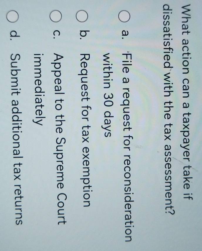 What action can a taxpayer take if
dissatisfied with the tax assessment?
a. File a request for reconsideration
within 30 days
b. Request for tax exemption
c. Appeal to the Supreme Court
immediately
d. Submit additional tax returns