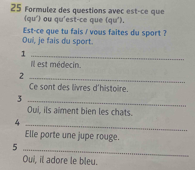 Formulez des questions avec est-ce que 
(qu') ou qu'est-ce que (qu'). 
Est-ce que tu fais / vous faites du sport ? 
Oui, je fais du sport. 
_1 
Il est médecin. 
_2 
Ce sont des livres d’histoire. 
_3 
Oui, ils aiment bien les chats. 
_4 
Elle porte une jupe rouge. 
_5 
Oui, il adore le bleu.