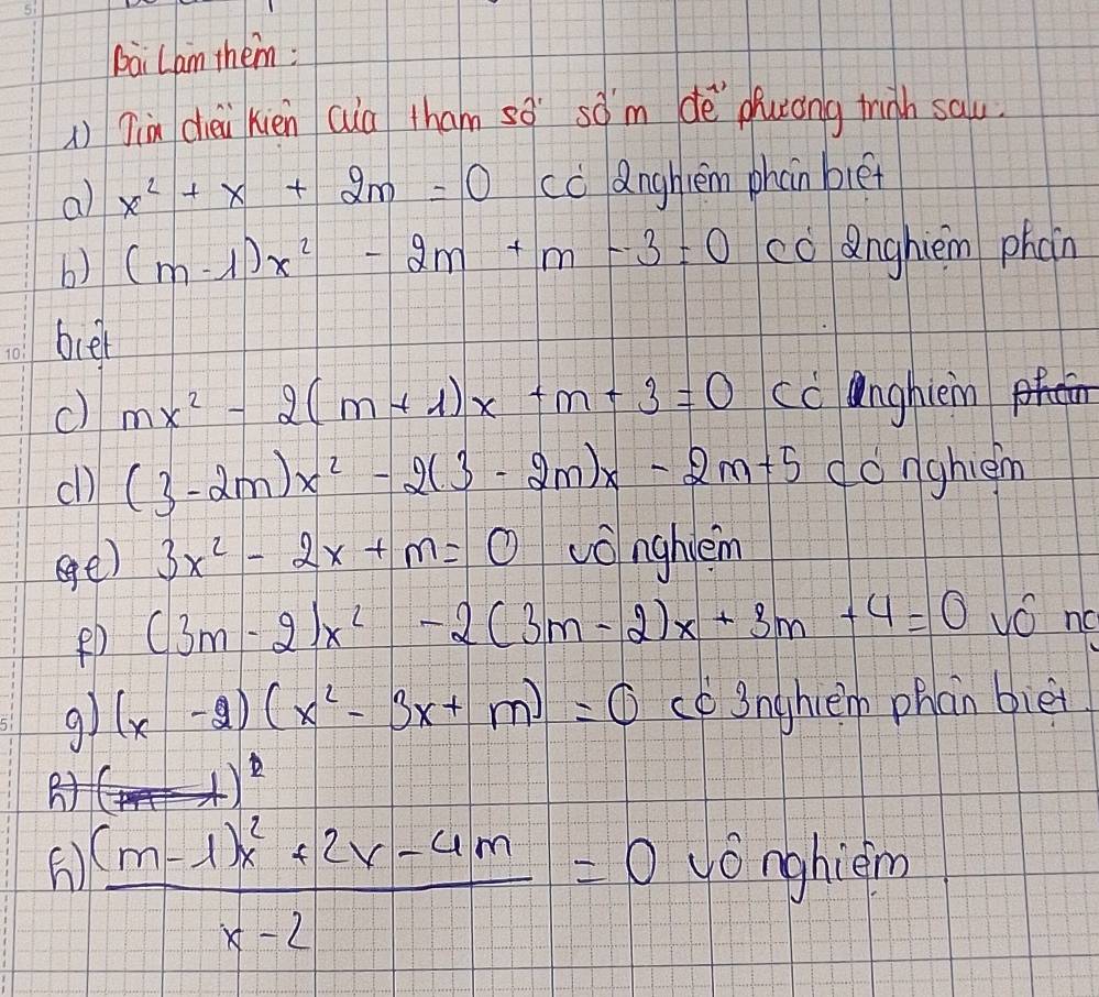 bài Lam them: 
) Jin chèi xién cua tham so sàm dè puróng trigh sau 
a) x^2+x+2m=0 cc Qnghtem phan biet 
b) (m-1)x^2-2m+m-3=0 co anghièn phoin 
beel 
c) mx^2-2(m+1)x+m+3=0 cc anghièm 
cl) (3-2m)x^2-2(3-2m)x-2m+5 donghièm 
ege) 3x^2-2x+m=0 vonghvèm
(3m-2)x^2-2(3m-2)x+3m+4=0 NO no
(x-2)(x^2-3x+m)=0 co 3nghlem phan biēi
(4)^2)^ 1/2 
 ((m-1)x^2+2x-4m)/x-2 =0 yónghièm