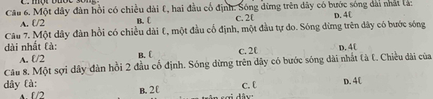 một buốc song .
Câu 6. Một dây đàn hồi có chiều dài l, hai đầu cố định. Sóng dừng trên dây có bước sóng dài nhật lả:
A. ℓ/2 B. £ c. 2  D. 4C
Câu 7. Một dây đàn hồi có chiều dài ℓ, một đầu cố định, một đầu tự do. Sóng dừng trên dây có bước sóng
dài nhất là: D. 4C
A. ℓ/2 B. C c. 2l
Câu 8. Một sợi dây đàn hồi 2 đầu cố định. Sóng dừng trên dây có bước sóng dài nhất là t. Chiều dài của
dây là: c. l D. 4C
A. l/2 B. 2 £