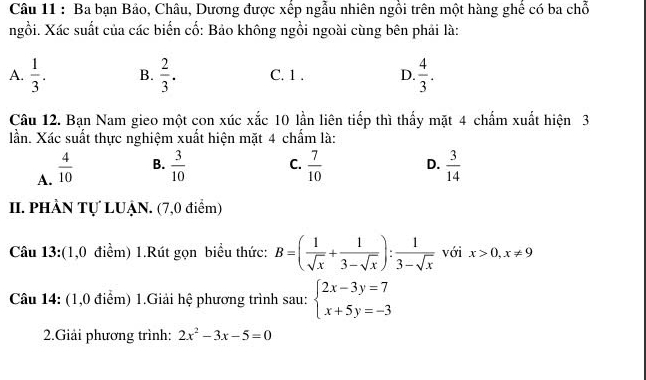 Ba bạn Bảo, Châu, Dương được xếp ngẫu nhiên ngồi trên một hàng ghế có ba chỗ
ngồi. Xác suất của các biến cố: Bảo không ngồi ngoài cùng bên phải là:
A.  1/3 . B.  2/3 . C. 1. D.  4/3 . 
Câu 12. Bạn Nam gieo một con xúc xắc 10 lần liên tiếp thì thấy mặt 4 chấm xuất hiện 3
lần. Xác suất thực nghiệm xuất hiện mặt 4 chấm là:
A.  4/10 
B.  3/10  C.  7/10  D.  3/14 
II. PHÀN Tự LUẠN. (7,0 điểm)
Câu 13:(1,0 điểm) 1.Rút gọn biểu thức: B=( 1/sqrt(x) + 1/3-sqrt(x) ): 1/3-sqrt(x)  với x>0,x!= 9
Câu 14: (1,0 điểm) 1.Giải hệ phương trình sau: beginarrayl 2x-3y=7 x+5y=-3endarray.
2.Giải phương trình: 2x^2-3x-5=0