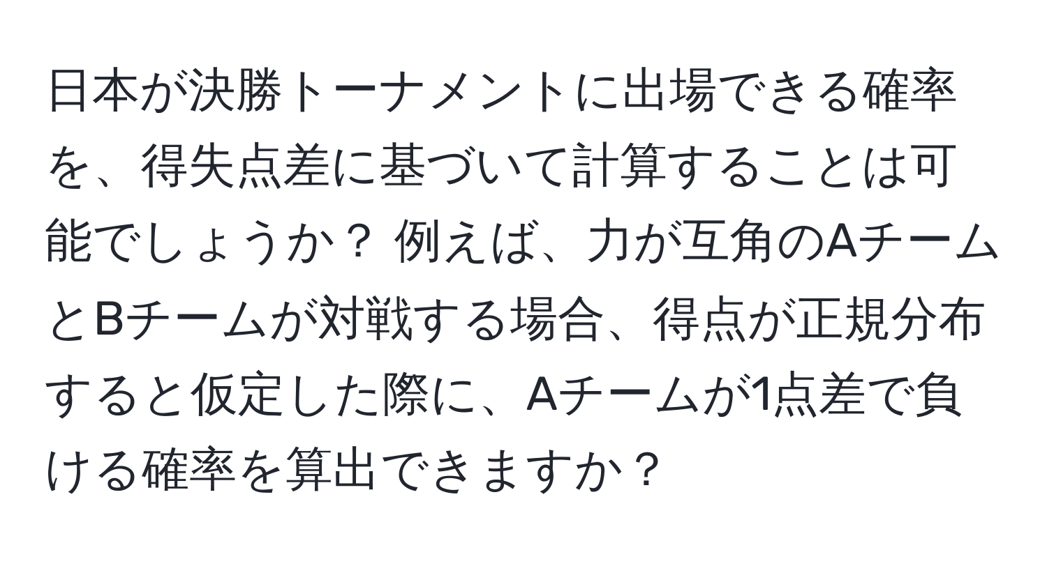 日本が決勝トーナメントに出場できる確率を、得失点差に基づいて計算することは可能でしょうか？ 例えば、力が互角のAチームとBチームが対戦する場合、得点が正規分布すると仮定した際に、Aチームが1点差で負ける確率を算出できますか？