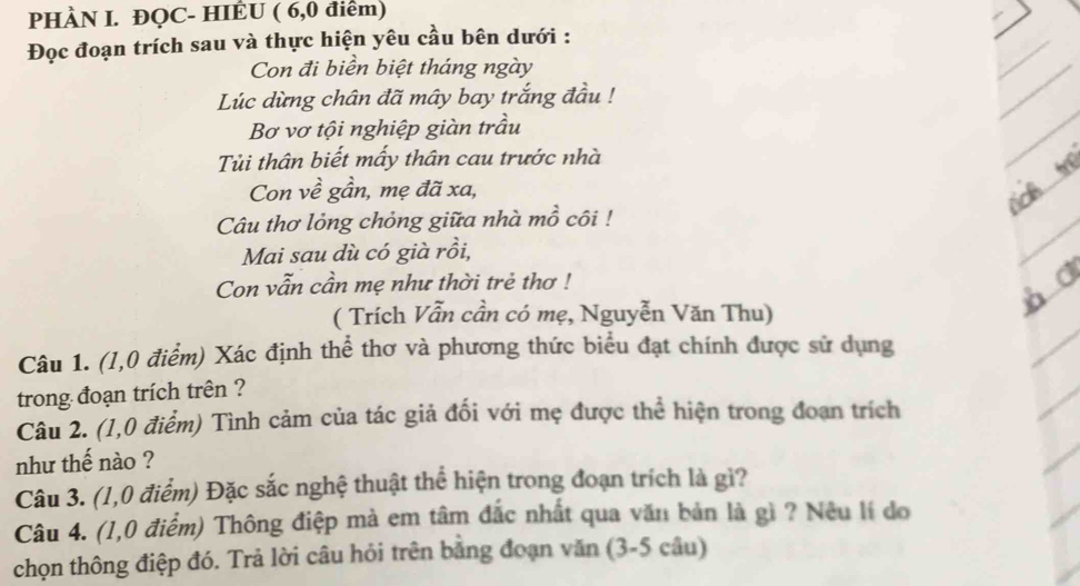 PHÀN I. ĐQC- HIÊU ( 6,0 điểm) 
Đọc đoạn trích sau và thực hiện yêu cầu bên dưới : 
Con đi biển biệt tháng ngày 
Lúc dừng chân đã mây bay trắng đầu ! 
Bơ vơ tội nghiệp giàn trầu 
Tủi thân biết mấy thân cau trước nhà 
Con về gần, mẹ đã xa, 
Câu thơ lỏng chỏng giữa nhà mồ côi ! 
Mai sau dù có già rồi, 
Con vẫn cần mẹ như thời trẻ thơ ! 
( Trích Vẫn cần có mẹ, Nguyễn Văn Thu) 
Câu 1. (1,0 điểm) Xác định thể thơ và phương thức biểu đạt chính được sử dụng 
trong đoạn trích trên ? 
Câu 2. (1,0 điểm) Tình cảm của tác giả đối với mẹ được thể hiện trong đoan trích 
như thế nào ? 
Câu 3. (1,0 điểm) Đặc sắc nghệ thuật thể hiện trong đoạn trích là gì? 
Câu 4. (1,0 điểm) Thông điệp mà em tâm đắc nhất qua văn bản là gì ? Nêu lí do 
chọn thông điệp đó. Trả lời câu hỏi trên bằng đoạn văn (3-5 câu)