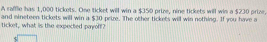 A raffle has 1,000 tickets. One ticket will win a $350 prize, nine tickets will win a $230 prize, 
and nineteen tickets will win a $30 prize. The other tickets will win nothing. If you have a 
ticket, what is the expected payoff?
$