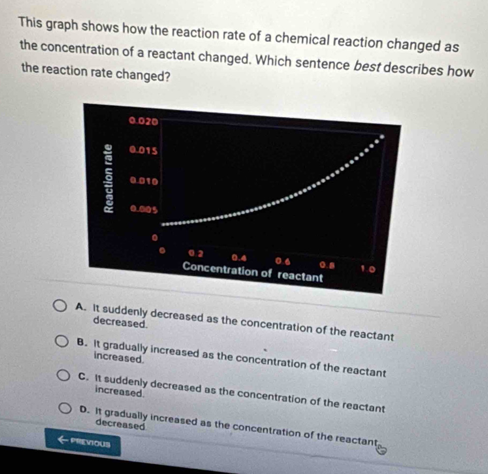 This graph shows how the reaction rate of a chemical reaction changed as
the concentration of a reactant changed. Which sentence best describes how
the reaction rate changed?
A. It suddenly decreased as the concentration of the reactant
decreased.
increased
B. It gradually increased as the concentration of the reactant
increased.
C. It suddenly decreased as the concentration of the reactant
decreased
D. It gradually increased as the concentration of the reactant
PREVIOUS