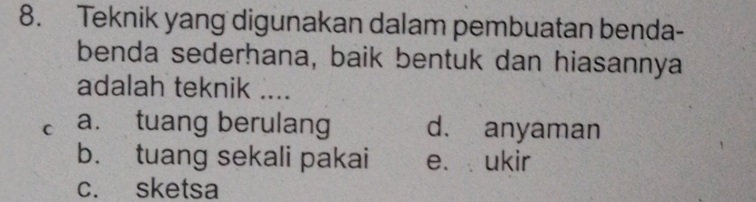 Teknik yang digunakan dalam pembuatan benda-
benda sederhana, baik bentuk dan hiasannya
adalah teknik ....
C a. tuang berulang d. anyaman
b. tuang sekali pakai e. ukir
c. sketsa