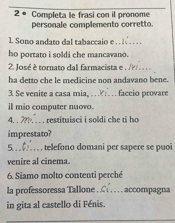 2° Completa le frasi con il pronome 
personale complemento corretto. 
1 Sono andato dal tabaccaio e_ 
ho portato i soldi che mancavano. 
2. José è tornato dal farmacista e_ 
ha detto che le medicine non andavano bene. 
3. Se venite a casa mia, _faccio provare 
il mio computer nuovo. 
4. _restituisci i soldi che ti ho 
imprestato? 
5._ telefono domani per sapere se puoi 
venire al cinema. 
6. Siamo molto contenti perché 
la professoressa Tallone_ accompagna 
in gita al castello di Fénis.