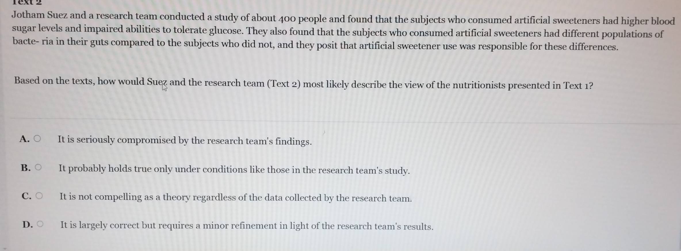 Jotham Suez and a research team conducted a study of about 400 people and found that the subjects who consumed artificial sweeteners had higher blood
sugar levels and impaired abilities to tolerate glucose. They also found that the subjects who consumed artificial sweeteners had different populations of
bacte- ria in their guts compared to the subjects who did not, and they posit that artificial sweetener use was responsible for these differences.
Based on the texts, how would Suez and the research team (Text 2) most likely describe the view of the nutritionists presented in Text 1?
A. ○ It is seriously compromised by the research team's findings.
B. ○ It probably holds true only under conditions like those in the research team's study.
C. It is not compelling as a theory regardless of the data collected by the research team.
D. It is largely correct but requires a minor refinement in light of the research team's results.