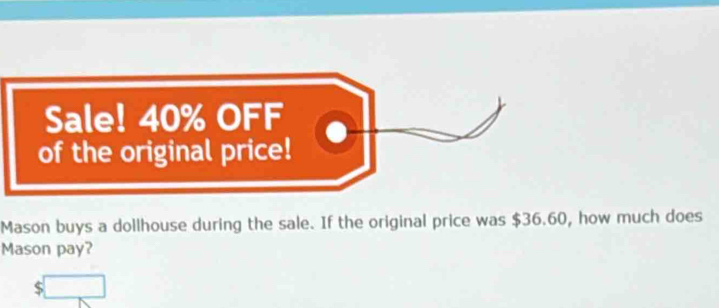 Sale! 40% OFF 
of the original price! 
Mason buys a dollhouse during the sale. If the original price was $36.60, how much does 
Mason pay? 
c □