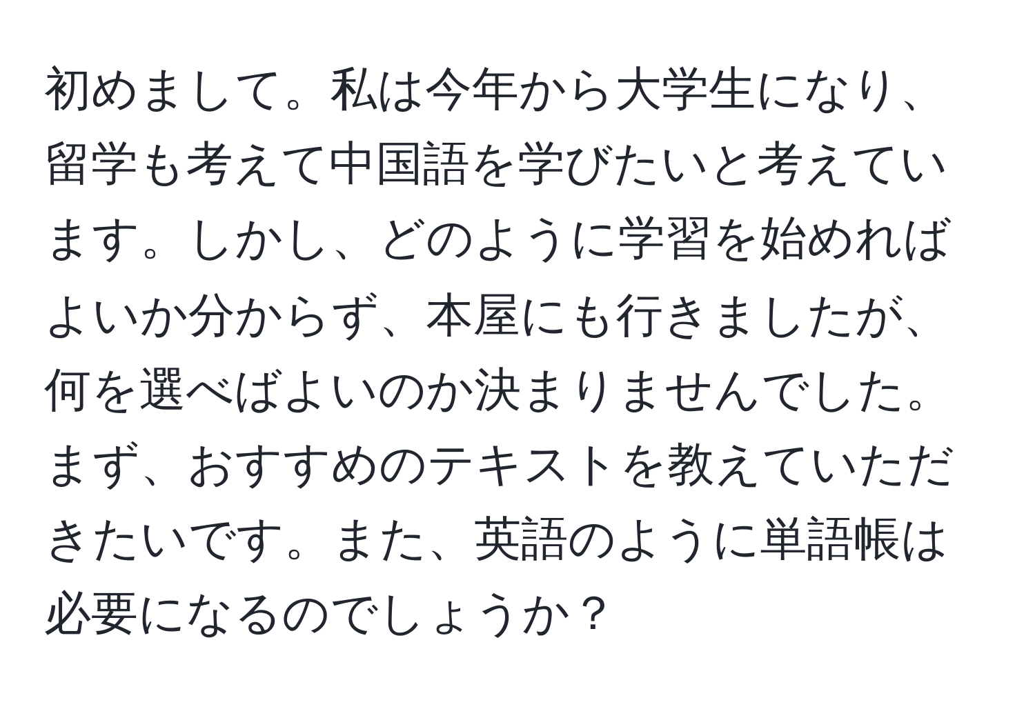 初めまして。私は今年から大学生になり、留学も考えて中国語を学びたいと考えています。しかし、どのように学習を始めればよいか分からず、本屋にも行きましたが、何を選べばよいのか決まりませんでした。まず、おすすめのテキストを教えていただきたいです。また、英語のように単語帳は必要になるのでしょうか？