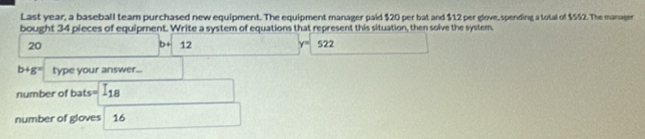 Last year, a baseball team purchased new equipment. The equipment manager paid $20 per bat and $12 per glove, spending a total of $552. The manager 
bought 34 pieces of equipment. Write a system of equations that represent this situation, then solve the system
20 □  b+ 12° y= 522 □ 
b+g= type your answer... 
number of bats= =□ 18
number of gloves 16 □